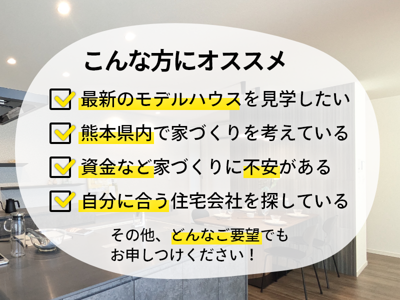 こんな方にオススメ！最新のモデルハウスを見学したい！熊本県内で家づくりを考えている！資金など家づくりに不安がある！自分に合う住宅会社を探している！その他、どんなご要望でもお申しつけください！